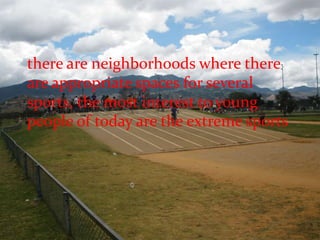 there are neighborhoods where there are appropriate spaces for several sports, the most interest to young people of today are the extreme sports