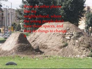 there are other places like my neighborhood, where the young people don’t have those spaces, and they do things to change it