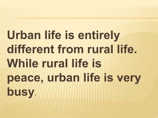 Urban life is entirely
different from rural life.
While rural life is
peace, urban life is very
busy.
 