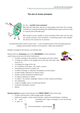The Aim Of Street Animation
10 Street Animation – practical guide
The aim of street animation
Ok, fine....but WHY street animation?
Why does this field exist, why do so many people invest their time, energy,
creativity for creating something that will pleasantly surprise and touch you
in a special and memorable way?
Well my dear curious traveller in street animation field, there can’t be only
one answer because street animation is something diverse and complex,
the same as the reasons for its existence.
If a potential answer comes to your mind ....it can certainly be part of the extremely generous
category that provides answers to the question: „Why street animation?”
Divided in categories the answers can look like that:
Reasons that are motivating some of the ORGANIZERS of street animation
events (they can be even the artists themselves) :
It makes a change in the ordinary, in the people and cities routine;
It brings the culture to the people and to the ones that don’t have
access to it;
It changes the image of the city;
It’s a tradition of the place, city, region, country;
Promoting new forms of creation, art;
It sends a message, it „educates” the people on certain topics;
It makes public awareness on various issues ;
Answers certain demands on political level;
Is a type of advocacy or media;
It „shakes” the society, challenges, shocks in order to prove something;
For celebrating ;
Is part of a bigger event, as a diversity element;
It attracts new people, tourists;
Money
Reasons inspired by aspects that belong to the TARGET GROUP of the street event:
It offers entertainment, makes people laugh, feel good;
Gathers the people, creates social cohesion, reduces the individualism tendency;
To learn something new, to get a message in a non-formal way;
Is open to experiment;
 