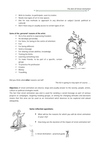 The Aim Of Street Animation
11 Street Animation – practical guide
Wish to involve, to participate, even to creates;
Needs new types of art in new spaces;
Ask for new methods or approach in any direction or subject (social, political or
cultural)
Don’t have easy or usually access to certain types of art;
Some of the „personal” reasons of the artist:
He is free and he is expressing freedom;
He develops personally;
For fame, for being in the centre of attention;
Fun;
For being different;
Send a message;
For sharing certain abilities, knowledge;
Testing his limits;
Learning something new;
To make friends, to be part of a specific, certain
group;
To practice his profession
Creates
Money
Travelling
Did you think what other reasons can be?
The list is going to stay open of course......
Objectives of street animation are diverse, large and usually answer to the society, people, artists,
culture or political strategies needs.
The fact that street animation was and is used for sending a social message as part of various
projects or campaigns, targeting needing groups, or aiming for changing attitudes and decisions
means that this area can be used as an instrument witch deserves to be explored and valued
adequately.
Some reflection questions:
What will be the reasons for which you will do street animation
in your city?
How long can the duration of the impact of street animation be?
 