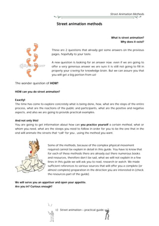 Street Animation Methods
12 Street animation – practical guide
Street animation methods
What is street animation?
Why does it exist?
These are 2 questions that already got some answers on the previous
pages, hopefully to your taste.
A new question is looking for an answer now; even if we are going to
offer a very generous answer we are sure it is still not going to fill in
properly your craving for knowledge brain. But we can assure you that
you will get a big portion from us!
The wonder question of HOW?
HOW can you do street animation?
Exactly!
The time has come to explore concretely what is being done, how, what are the steps of the entire
process, what are the reactions of the public and participants, what are the positive and negative
aspects, and also we are going to provide practical examples.
And not only this!
You are going to get information about how can you practice yourself a certain method, what or
whom you need, what are the steeps you need to follow in order for you to be the one that in the
end will animate the streets that “call” for you , using the method you want.
Some of the methods, because of the complex physical movement
required cannot be explain in detail in this guide. You have to know that
for each of these methods there are already out there numerous books
and resources, therefore don’t be sad, what we will not explain in a few
lines in this guide we will ask you to read, research or watch. We made
sufficient references to various sources that will offer you a complete (or
almost complete) preparation in the direction you are interested in (check
the resources part of the guide).
We will serve you an appetiser and open your appetite.
Are you in? Curious enough?
 