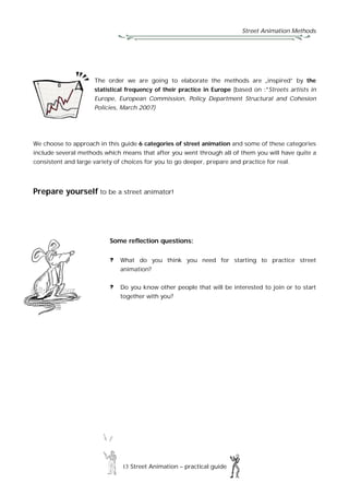 Street Animation Methods
13 Street Animation – practical guide
The order we are going to elaborate the methods are „inspired” by the
statistical frequency of their practice in Europe (based on :*Streets artists in
Europe, European Commission, Policy Department Structural and Cohesion
Policies, March 2007)
We choose to approach in this guide 6 categories of street animation and some of these categories
include several methods which means that after you went through all of them you will have quite a
consistent and large variety of choices for you to go deeper, prepare and practice for real.
Prepare yourself to be a street animator!
Some reflection questions:
What do you think you need for starting to practice street
animation?
Do you know other people that will be interested to join or to start
together with you?
 
