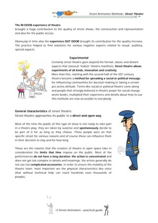 Street Animation Methods– Street Theatre
15 Street Animation – practical guide
The IN DOOR experience of theatre
brought a huge contribution to the quality of street shows, the construction and representation
and also for the public access.
Obviously in time also the experience OUT DOOR brought its contribution for the quality increase.
The practice helped to find solutions for various negative aspects related to visual, auditory,
special aspects.
Experimental
Certainly street theatre goes beyond the formal, classic and distant
aspects that classical “indoor” theatre manifests. Street theatre allows
experiments of all kinds, innovation and creativity.
More than this, starting with the second half of the 20th century
theatre became a method for spreading a social or political message,
for influencing communities for decision making or taking a certain
pro active attitude. Terms like social or political theatre came along
and people that strongly believed in theatre power for social change
wrote books, multiplied their experience and details about how to use
this methods are now accessible to everybody.
General characteristics of street theatre:
Street theatre approaches its public in a direct and open way.
Most of the time the public of this type of show is not ready to take part
in a theatre play, they are taken by surprise and spontaneously decide to
be part of it for as long as they choose. These people were on that
specific street for various reasons and of course these can influence them
in their decision to stay and for how long.
These are the reasons that the creators of theatre in open space take in
consideration the limits that time impose on the public. Most of the
performances do not have a long duration; the action is concentrated and
does not get too complex in details and meanings; the artists generally do
not use too complicated accessories, in order to ensure the mobility of the
theatre team; most important are the physical characteristics like voice
(that without technical help can reach hundreds even thousands of
people).
 
