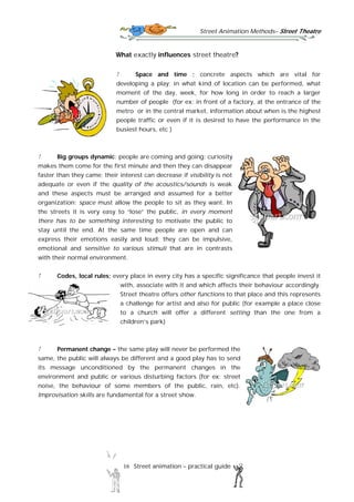 Street Animation Methods– Street Theatre
16 Street animation – practical guide
What exactly influences street theatre?
Space and time ; concrete aspects which are vital for
developing a play; in what kind of location can be performed, what
moment of the day, week, for how long in order to reach a larger
number of people (for ex: in front of a factory, at the entrance of the
metro or in the central market, information about when is the highest
people traffic or even if it is desired to have the performance in the
busiest hours, etc )
Big groups dynamic; people are coming and going; curiosity
makes them come for the first minute and then they can disappear
faster than they came; their interest can decrease if visibility is not
adequate or even if the quality of the acoustics/sounds is weak
and these aspects must be arranged and assumed for a better
organization; space must allow the people to sit as they want. In
the streets it is very easy to “lose” the public, in every moment
there has to be something interesting to motivate the public to
stay until the end. At the same time people are open and can
express their emotions easily and loud; they can be impulsive,
emotional and sensitive to various stimuli that are in contrasts
with their normal environment.
Codes, local rules; every place in every city has a specific significance that people invest it
with, associate with it and which affects their behaviour accordingly.
Street theatre offers other functions to that place and this represents
a challenge for artist and also for public (for example a place close
to a church will offer a different setting than the one from a
children’s park)
Permanent change – the same play will never be performed the
same, the public will always be different and a good play has to send
its message unconditioned by the permanent changes in the
environment and public or various disturbing factors (for ex: street
noise, the behaviour of some members of the public, rain, etc).
Improvisation skills are fundamental for a street show.
 