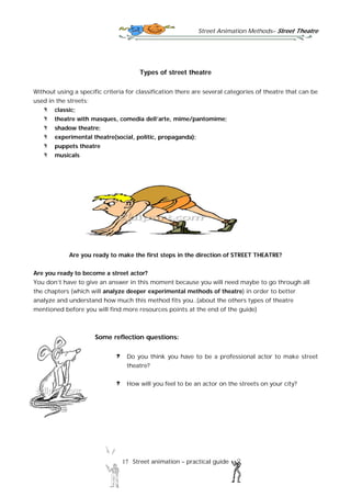 Street Animation Methods– Street Theatre
17 Street animation – practical guide
Types of street theatre
Without using a specific criteria for classification there are several categories of theatre that can be
used in the streets:
classic;
theatre with masques, comedia dell’arte, mime/pantomime;
shadow theatre;
experimental theatre(social, politic, propaganda);
puppets theatre
musicals
Are you ready to make the first steps in the direction of STREET THEATRE?
Are you ready to become a street actor?
You don’t have to give an answer in this moment because you will need maybe to go through all
the chapters (which will analyze deeper experimental methods of theatre) in order to better
analyze and understand how much this method fits you..(about the others types of theatre
mentioned before you will find more resources points at the end of the guide)
Some reflection questions:
Do you think you have to be a professional actor to make street
theatre?
How will you feel to be an actor on the streets on your city?
 
