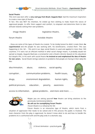 Street Animation Methods– Street Theatre – Experimental Theatre
19 Street Animation – practical guide
Social Theatre
This term was born after a very cool guy from Brazil, Augusto Boal, had the maximum inspiration
to create a new style of theatre.
In fact, this was NOT his intention, he ended up here wishing to make heard the voices of
oppressed people, to offer them support and comfort, to empower and determine them to take
attitude towards solving their own problems.
image theatre legislative theatre,
forum theatre invisible theatre
…these are some of the types of theatre he created. To be totally honest he didn’t create them, he
experimented and the people he was working with, his beneficiaries, created them. This was
happening in the ’60 - ’70s and in our days social theatre is used and applied in more than 100
countries. If it were not an efficient method in what social change means, it probably would not
spread so largely. Augusto Boal was a screenwriter and a theatre director (based on his education)
but despite this, in his work with social theatre he insisted on and emphasised the idea of theatre
for non-actors. Social theatre brings solutions to problems that people are facing in their daily life
like:
discrimination, abuse, violence, social apathy,
corruption , communication problems, health issues,
drugs, environment degradation, human rights,
political pressure, education , poverty, awareness
access to information, global problems , and more and more........
Maybe you are asking yourself how theatre can bring solutions to the
previously mentioned problems.
We will use for exemplifying Forum Theatre
Forum theatre is a rehearsal for life
Forum theatre is an interactive type of theatre, which starts from a
situation of oppression that needs to be solved and in this process the public is involved. The
main character from the play is oppressed, he doesn’t know what to do and how to handle the
problems he is confronted with and the play ends in a dramatic way.
 