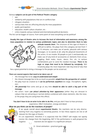 Street Animation Methods– Street Theatre-Experimental Theatre
23 Street animation – practical guide
Various subjects can be part of the Political Theatre category:
war;
solidarity with populations that are in conflicts/war;
refugees situation;
various laws that are affecting directly the mass population;
public participation;
education, health culture situation, etc.;
critics towards various national and international political decisions;
The list can be bigger of course, from some point of view everything can be political!
Usually this type of theatre aims to increase the level of information and awareness among the
mass population in relation to various problematic topics and also to determine them to take
attitude towards them. The structure of this type of theatre is
difficult to define, the plays from this category can last from 1
to 15 minutes; can make use of words, placards with various
messages, or no words at all, only the physical movements of
the actors. It can involve 30 people or just 2 and basically can
make use of any kind of accessories or elements from circus,
joggling, flash mobs, music, dance, fire, etc. in various
combinations just to send the needed message. There is no
logic or steps that need to be followed by everybody. NO!
Creativity plays the most important role! Any kind of idea that
has a good potential to bring a message to the people can be acted out.
There are several aspects that need to be taken care of:
the message has to be easy to understand and simple;
the chosen message has to be as much as possible simple from the perspective of content;
the play must be created so it can be performed anywhere (no stage, microphone, lights,
etc) ;
the passersby that come and go at any time should be able to catch a big part of the
message;
the actors’ team can attract attention by their appearance (either they are dressed in
colours that are attracting or normal clothes combined with clown elements –like the nose,
or the props they are using have this effect)
You don’t have to be an actor to be able to do this, and you don’t have to have previous
experience, ONLY motivation, energy and ideas!
What do you think can be the reactions of people?
If we speak overall about experimental theatre, the reactions can be very diverse,
starting from very negative to extremely positive. In fact these aspects are not at all
relevant for this type of theatre.
It’s an experiment, therefore it is expected that the STREET will maybe not openly
receive the change from the beginning, BUT if the performance is well prepared the
negative reactions do not appear in a significant amount.
 