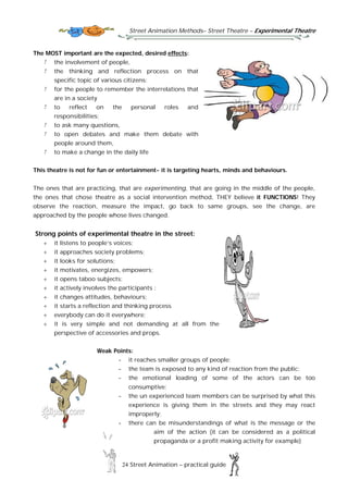 Street Animation Methods– Street Theatre – Experimental Theatre
24 Street Animation – practical guide
The MOST important are the expected, desired effects:
the involvement of people,
the thinking and reflection process on that
specific topic of various citizens;
for the people to remember the interrelations that
are in a society
to reflect on the personal roles and
responsibilities;
to ask many questions,
to open debates and make them debate with
people around them,
to make a change in the daily life
This theatre is not for fun or entertainment- it is targeting hearts, minds and behaviours.
The ones that are practicing, that are experimenting, that are going in the middle of the people,
the ones that chose theatre as a social intervention method, THEY believe it FUNCTIONS! They
observe the reaction, measure the impact, go back to same groups, see the change, are
approached by the people whose lives changed.
Strong points of experimental theatre in the street:
 it listens to people’s voices;
 it approaches society problems;
 it looks for solutions;
 it motivates, energizes, empowers;
 it opens taboo subjects;
 it actively involves the participants ;
 it changes attitudes, behaviours;
 it starts a reflection and thinking process
 everybody can do it everywhere;
 it is very simple and not demanding at all from the
perspective of accessories and props.
Weak Points:
- it reaches smaller groups of people;
- the team is exposed to any kind of reaction from the public;
- the emotional loading of some of the actors can be too
consumptive;
- the un experienced team members can be surprised by what this
experience is giving them in the streets and they may react
improperly;
- there can be misunderstandings of what is the message or the
aim of the action (it can be considered as a political
propaganda or a profit making activity for example)
 