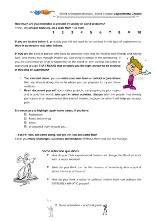 Street Animation Methods– Street Theatre-Experimental Theatre
25 Street animation – practical guide
How much are you interested at present by society or world problems?
Think, and answer honestly, on a scale from 1 to 10!!!
1 2 3 4 5 6 7 8 9 10
If you are located below 6, probably you will not want to be involved in this type of experiment so
there is no need to read what follows.
If YOU are the kind of person who likes to volunteer (not only for making new friends and having
fun), who thinks that through theatre you can bring a change in the community, if
you are concerned by what is happening in the world or with various excluded or
oppressed groups THAT MEANS that certainly you the right person to be involved
in this kind of experiment!
You can start alone, you can make your own team or contact organizations
that are already doing this or to whom you can propose to try out these
methods.
Read, document yourself about other projects, campaigning in your region
and around the world, take part in street activities, discuss with the people that already
participate in or implemented this kind of theatre, because certainly it will help you in your
path.
It is necessary to highlight again some issues, if you have:
Motivation;
Force and energy
Ideas;
A beautiful team around you…
... EVERYTHING will come along, will get the flow and come true!
I wish you many challenges, successes and mistakes! Without them you will not manage.
Some reflection questions:
How do you think experimental theatre can change the life of an actor
with a social mission?
What do you think can be the reasons of somebody who sceptical
about this kind of theatre?
How do you think a social or political theatre team can activate the
EXTREMELY APHATIC people?
 