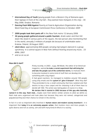 Street Animation Methods – Flash Mob
27 Street animation – practical guide
International Day of Youth (young people from a Western City of Romania open
their laptops in front of the city hall – they wanted more hotspots in the city) - 30
May 2008, Oradea, Romania
Dancing Flash MOB Against Poverty at Food & Agriculture Organization during
Word Food Day at European Commission Press Conference in October 2009
2000 people took their pants off in the New York metro 12 January 2008
30 young people gathered around a public fountain, drank water and then fell
down like dead in various parts of the square, the last person alive mentioning that
in the world, annually 3 millions of people die because of undrinkable water ,
Krakow, Poland, 28 August 2007,
silent disco; approximately 800 people carrying mp3 players danced in a group
synchrony in a central square in New York without hearing around any music, 23
APRIL 2007
and so on so on
How did it start?
Pretty recently, in 2003 , a guy, Bill Wasik, the editor of an American
magazine, wanted to make a social experiment that will bring fun
and take the people out of the conformist norms, to motivate them
to become involved in some kind of stuff that can develop into
something with a big impact.
It had good reactions; he managed to mobilize around 100 people
using only emails and the system of “give it forward” . What they did?
They pretended to be a small community that lives isolated and that
desires to buy a love carpet and for choosing it all of them have to
decide (all 100). The action was taking place of course in a shop.
We declare that it started in 2003 because of this guy who basically
named it in this way: flash mob....maybe even from before similar actions to what we define as
flash mob were organized and took place but because they were not named, categorized and
popularized they lost their chance to remain in the eternity.
In fact it is not so important who invented it; human nature and modern society invented it...it is
important that today it is an extremely popular action, that involves more and more people, is
quite diverse and rich as variety, aim and with many kind of effects in a society.
 