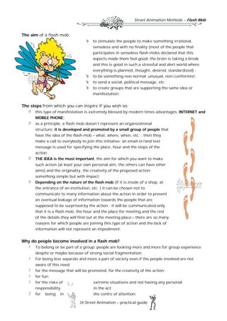 Street Animation Methods – Flash Mob
28 Street Animation – practical guide
The aim of a flash mob:
to stimulate the people to make something irrational,
senseless and with no finality (most of the people that
participates in senseless flash mobs declared that this
aspects made them feel good; the brain is taking a break
and this is good in such a stressful and alert world where
everything is planned, thought, desired, standardized) ;
to be something non normal ,unusual, non-conformist;
to send a social, political message, etc;
to create groups that are supporting the same idea or
manifestation;
The steps from which you can inspire if you wish so
this type of manifestation is extremely blessed by modern times advantages: INTERNET and
MOBILE PHONE;
as a principle, a flash mob doesn’t represent an organizational
structure; it is developed and promoted by a small group of people that
have the idea of the flash mob – what, where, when, etc. ; then they
make a call to everybody to join this initiative; an email or/and text
message is used for specifying the place, hour and the steps of the
action;
THE IDEA is the most important, the aim for which you want to make
such action (at least your own personal aim, the others can have other
aims) and the originality, the creativity of the proposed action;
something simple but with impact;
Depending on the nature of the flash mob (if it is inside of a shop, at
the entrance of an institution, etc. ) it can be chosen not to
communicate to many information about the action in order to prevent
an eventual leakage of information towards the people that are
supposed to be surprised by the action ; it will be communicated only
that it is a flash mob, the hour and the place for meeting and the rest
of the details they will find out at the meeting place;– there are so many
reasons for which people are joining this type of action and the lack of
information will not represent an impediment;
Why do people become involved in a flash mob?
To belong or be part of a group; people are looking more and more for group experience
despite or maybe because of strong social fragmentation;
For being less separate and more a part of society even if the people involved are not
aware of this need;
for the message that will be promoted, for the creativity of the action;
for fun;
for the risks of extreme situations and not having any personal
responsibility in the act;
for being in the centre of attention;
 