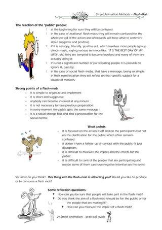 Street Animation Methods – Flash Mob
29 Street Animation – practical guide
The reaction of the “public” people:
at the beginning for sure they will be confused;
in the case of irrational flash mobs they will remain confused for the
whole period of the action and afterwards will have what to comment
about (negative and positive);
if it is a happy, friendly, positive act, which involves more people (group
dance music, saying various sentence like: “IT’S THE BEST DAY OF MY
LIFE!”, etc) they are tempted to become involved and many of them are
actually doing it;
if is not a significant number of participating people it is possible to
ignore it, pass by;
in the case of social flash-mobs, that have a message, being so simple
in their manifestation they will reflect on that specific subject for a
couple of minutes;
Strong points of a flash-mob
 it is simple to organize and implement;
 it is short and suggestive;
 anybody can become involved at any minute ;
 it is not necessary to have previous preparation;
 in every moment the public gets the same message ;
 it is a social change tool and also a provocation for the
social norms;
Weak points:
- it is focused on the action itself and on the participants but not
on the clarification for the public which often remains
confused;
- it doesn’t have a follow-up or contact with the public-it just
disappears;
- it is difficult to measure the impact and the effects for the
public;
- it is difficult to control the people that are participating and
maybe some of them can have negative intention on the event;
So, what do you think?...this thing with the flash-mob is attracting you? Would you like to produce
or to consume a flash mob?
Some reflection questions:
How can you be sure that people will take part in the flash mob?
Do you think the aim of a flash mob should be for the public or for
the people that are making it?
How can you measure the impact of a flash mob?
 