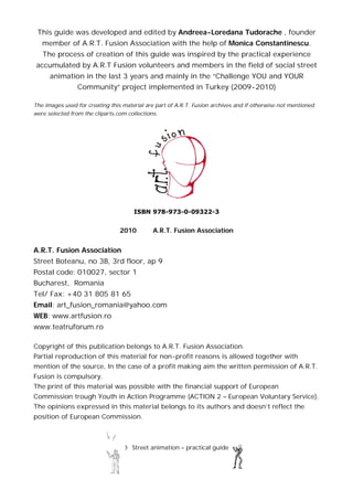 3 Street animation – practical guide
This guide was developed and edited by Andreea-Loredana Tudorache , founder
member of A.R.T. Fusion Association with the help of Monica Constantinescu.
The process of creation of this guide was inspired by the practical experience
accumulated by A.R.T Fusion volunteers and members in the field of social street
animation in the last 3 years and mainly in the “Challenge YOU and YOUR
Community” project implemented in Turkey (2009-2010)
The images used for creating this material are part of A.R.T. Fusion archives and if otherwise not mentioned
were selected from the cliparts.com collections.
ISBN 978-973-0-09322-3
2010 A.R.T. Fusion Association
A.R.T. Fusion Association
Street Boteanu, no 3B, 3rd floor, ap 9
Postal code: 010027, sector 1
Bucharest, Romania
Tel/ Fax: +40 31 805 81 65
Email: art_fusion_romania@yahoo.com
WEB: www.artfusion.ro
www.teatruforum.ro
Copyright of this publication belongs to A.R.T. Fusion Association.
Partial reproduction of this material for non-profit reasons is allowed together with
mention of the source, In the case of a profit making aim the written permission of A.R.T.
Fusion is compulsory.
The print of this material was possible with the financial support of European
Commission trough Youth in Action Programme (ACTION 2 – European Voluntary Service).
The opinions expressed in this material belongs to its authors and doesn’t reflect the
position of European Commission.
 