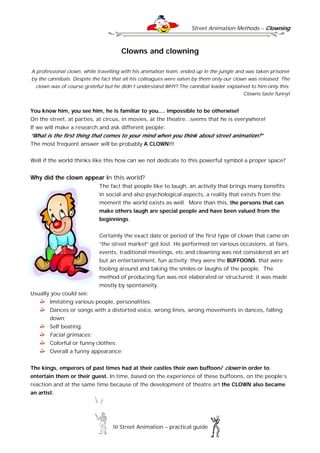 Street Animation Methods – Clowning
30 Street Animation – practical guide
Clowns and clowning
A professional clown, while travelling with his animation team, ended up in the jungle and was taken prisoner
by the cannibals. Despite the fact that all his colleagues were eaten by them only our clown was released. The
clown was of course grateful but he didn’t understand WHY? The cannibal leader explained to him only this:
Clowns taste funny!
You know him, you see him, he is familiar to you.... impossible to be otherwise!
On the street, at parties, at circus, in movies, at the theatre...seems that he is everywhere!
If we will make a research and ask different people:
“What is the first thing that comes to your mind when you think about street animation?”
The most frequent answer will be probably A CLOWN!!!
Well if the world thinks like this how can we not dedicate to this powerful symbol a proper space?
Why did the clown appear in this world?
The fact that people like to laugh, an activity that brings many benefits
in social and also psychological aspects, a reality that exists from the
moment the world exists as well. More than this, the persons that can
make others laugh are special people and have been valued from the
beginnings.
Certainly the exact date or period of the first type of clown that came on
“the street market” got lost. He performed on various occasions, at fairs,
events, traditional meetings, etc and clowning was not considered an art
but an entertainment, fun activity; they were the BUFFOONS, that were
fooling around and taking the smiles or laughs of the people. The
method of producing fun was not elaborated or structured; it was made
mostly by spontaneity.
Usually you could see:
Imitating various people, personalities;
Dances or songs with a distorted voice, wrong lines, wrong movements in dances, falling
down;
Self beating;
Facial grimaces;
Colorful or funny clothes;
Overall a funny appearance;
The kings, emperors of past times had at their castles their own buffoon/ clown in order to
entertain them or their guest. In time, based on the experience of these buffoons, on the people’s
reaction and at the same time because of the development of theatre art the CLOWN also became
an artist.
 