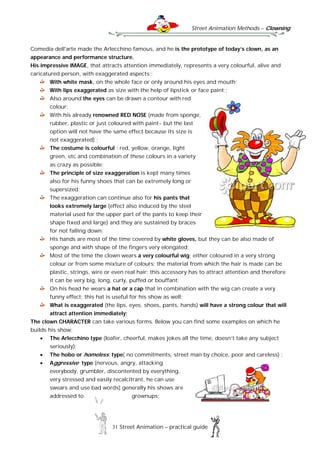 Street Animation Methods – Clowning
31 Street Animation – practical guide
Comedia dell'arte made the Arlecchino famous, and he is the prototype of today’s clown, as an
appearance and performance structure.
His impressive IMAGE, that attracts attention immediately, represents a very colourful, alive and
caricatured person, with exaggerated aspects::
With white mask, on the whole face or only around his eyes and mouth;
With lips exaggerated as size with the help of lipstick or face paint;;
Also around the eyes can be drawn a contour with red
colour;
With his already renowned RED NOSE (made from sponge,
rubber, plastic or just coloured with paint- but the last
option will not have the same effect because its size is
not exaggerated) ;
The costume is colourful : red, yellow, orange, light
green, etc and combination of these colours in a variety
as crazy as possible;
The principle of size exaggeration is kept many times
also for his funny shoes that can be extremely long or
supersized;
The exaggeration can continue also for his pants that
looks extremely large (effect also induced by the steel
material used for the upper part of the pants to keep their
shape fixed and large) and they are sustained by braces
for not falling down;
His hands are most of the time covered by white gloves, but they can be also made of
sponge and with shape of the fingers very elongated;
Most of the time the clown wears a very colourful wig; either coloured in a very strong
colour or from some mixture of colours; the material from which the hair is made can be
plastic, strings, wire or even real hair; this accessory has to attract attention and therefore
it can be very big, long, curly, puffed or bouffant;
On his head he wears a hat or a cap that in combination with the wig can create a very
funny effect; this hat is useful for his show as well;
What is exaggerated (the lips, eyes, shoes, pants, hands) will have a strong colour that will
attract attention immediately;
The clown CHARACTER can take various forms. Below you can find some examples on which he
builds his show:
 The Arlecchino type (loafer, cheerful, makes jokes all the time, doesn’t take any subject
seriously);
 The hobo or homeless; type( no commitments, street man by choice, poor and careless) ;
 Aggressive type (nervous, angry, attacking
everybody, grumbler, discontented by everything,
very stressed and easily recalcitrant, he can use
swears and use bad words) generally his shows are
addressed to grownups;
 