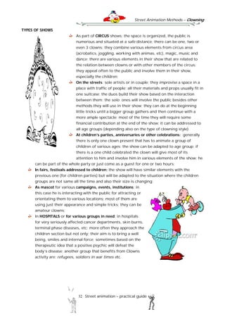 Street Animation Methods – Clowning
32 Street animation – practical guide
TYPES OF SHOWS
As part of CIRCUS shows: the space is organized, the public is
numerous and situated at a safe distance; there can be one, two or
even 3 clowns; they combine various elements from circus area
(acrobatics, joggling, working with animas, etc), magic, music and
dance; there are various elements in their show that are related to
the relation between clowns or with other members of the circus;
they appeal often to the public and involve them in their show,
especially the children;
On the streets: sole artists or in couple; they improvise a space in a
place with traffic of people; all their materials and props usually fit in
one suitcase; the duos build their show based on the interaction
between them; the solo ones will involve the public besides other
methods they will use in their show; they can do at the beginning
little tricks until a bigger group gathers and then continue with a
more ample spectacle; most of the time they will require some
financial contribution at the end of the show; it can be addressed to
all age groups (depending also on the type of clowning style)
At children’s parties, anniversaries or other celebrations: generally
there is only one clown present that has to animate a group of
children of various ages; the show can be adapted to age group; if
there is a one child celebrated the clown will give most of its
attention to him and involve him in various elements of the show; he
can be part of the whole party or just come as a guest for one or two hours;
In fairs, festivals addressed to children: the show will have similar elements with the
previous one (for children parties) but will be adapted to the situation where the children
groups are not same all the time and also their size is changing;
As mascot for various campaigns, events, institutions; in
this case he is interacting with the public for attracting or
orientating them to various locations; most of them are
using just their appearance and simple tricks; they can be
amateur clowns;
In HOSPITALS or for various groups in need; in hospitals
for very seriously affected cancer departments, skin burns,
terminal phase diseases, etc; more often they approach the
children section but not only; their aim is to bring a well
being, smiles and internal force; sometimes based on the
therapeutic idea that a positive psychic will defeat the
body’s disease; another group that benefits from Clowns
activity are: refugees, soldiers in war times etc.
 
