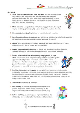 Street Animation Methods – Clowning
33 Street Animation – practical guide
METHODS:
Jokes, funny, crazy stories, fairy tales, anecdotes, etc that are said using a
very colourful and lively verbal and non-verbal language; they can
personalize the jokes and adapt them to the public specificity, location,
space or even to the local present or past political situation; sometimes
they make mistakes intentionally;
Music and dance – songs that use funny lines, happy melodies, the way of
singing (imitating aphonic people), broken dance and unnatural elements;
Simple acrobatics or juggling that can be even intentionally mistaken;
Behaviour directed toward his own person, self hitting, self blaming, self offending, putting
his body in uncomfortable positions or even grotesque (grimaces);
Diverse tricks, with various accessories, appearing and disappearing of objects, taking
many flags from a hat, etc, magic acts for beginners;
Making irony or imitating celebrities, or people that are passing by or the ones that
abandon the show or pass by him without wanting to participate in the show;
Related to the relation with the clown they can play farces on each
other; take revenge; be in competition; they can beat each other (just in
appearance but it provokes amusement because of the noises,
reactions and their behaviour), they can make team for making other
jokes or farces to the passersby , they can tell stories together (lines or
phrases one by one , etc), common acrobatics or dances, etc.
Involving the members of the public; as a target of his show elements (jokes, tricks,
imitating) or for inviting them in the scenic space to do different actions together with him;
he will provide the instructions to the guest and he will create, improvise a situation
around him and make the public have fun; it is also possible he will go in the public and
make some acts over there;
Stilt walking (depending on the show) ;
Face painting for children or other people that wish so (at
parties, shops, fairs, on the street); (depending on the
organizer it can be with or without financial contribution)
Balloon modelling, as a technique to impress and attract the
children but also to sell or offer them to the public members.
 