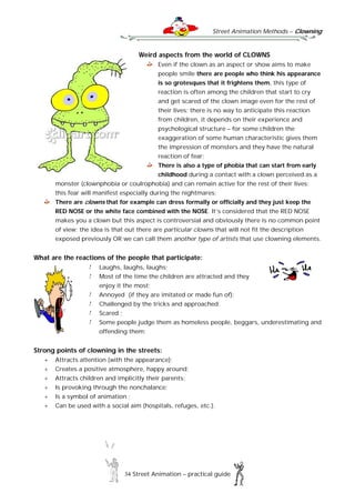 Street Animation Methods – Clowning
34 Street Animation – practical guide
Weird aspects from the world of CLOWNS
Even if the clown as an aspect or show aims to make
people smile there are people who think his appearance
is so grotesques that it frightens them, this type of
reaction is often among the children that start to cry
and get scared of the clown image even for the rest of
their lives; there is no way to anticipate this reaction
from children, it depends on their experience and
psychological structure – for some children the
exaggeration of some human characteristic gives them
the impression of monsters and they have the natural
reaction of fear;
There is also a type of phobia that can start from early
childhood during a contact with a clown perceived as a
monster (clownphobia or coulrophobia) and can remain active for the rest of their lives;
this fear will manifest especially during the nightmares;
There are clowns that for example can dress formally or officially and they just keep the
RED NOSE or the white face combined with the NOSE. It’s considered that the RED NOSE
makes you a clown but this aspect is controversial and obviously there is no common point
of view; the idea is that out there are particular clowns that will not fit the description
exposed previously OR we can call them another type of artists that use clowning elements.
What are the reactions of the people that participate:
Laughs, laughs, laughs;
Most of the time the children are attracted and they
enjoy it the most;
Annoyed (if they are imitated or made fun of);
Challenged by the tricks and approached;
Scared ;
Some people judge them as homeless people, beggars, underestimating and
offending them;
Strong points of clowning in the streets:
 Attracts attention (with the appearance);
 Creates a positive atmosphere, happy around;
 Attracts children and implicitly their parents;
 Is provoking through the nonchalance;
 Is a symbol of animation ;
 Can be used with a social aim (hospitals, refuges, etc.).
 