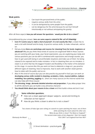 Street Animation Methods – Clowning
35 Street Animation – practical guide
Weak points:
 Can touch the personal limits of the public;
 requires various skills from the artist ;
 it can be denigrated by some people from the public;
 can be dangerous for the artist because he can hurt himself
intentionally or not without anticipating the gravity;
After all these aspects how you will answer the questions: ‘would you like to be a clown?”
Unconditioned by your answer, here are some aspects related to the art of clowning:
Even if it seems easy to make a fool of yourself , it is not exactly like that; a clown has to
work a lot with himself and his body, to practice various skills, to make rehearsals, and so
on;
Did you know there are workshops and courses for clowning? Even for levels: beginners or
advanced? Why do you think these kinds of courses are organized? Well in these courses
you are working with your body, your facial expressions, you are exploring your body and
various positions you can do with it combined with expressions and strange sounds; you
have to get used with being in uncomfortable situations and make use of them; for being
relaxed to be exposed and to make mistakes; in fact in clowning there are no mistakes; a
clown is an artist that has the biggest freedom and flexibility in the matter of his behavior
on the stage; in courses like this you work on how to elaborate a stage act, you practice
different types of clowning, how to improvise, how to work with another clown partner,
how to relate with the public and so on;
Also in this kind of course (but you can also practice by yourself in fact) you can work on
developing various skills needed in clowning: acrobatics, tricks, musical abilities, balloon
modelling, face painting, joggling etc. (there are many sources on the internet world that
can also help with these issues)
The dressing, image, demands detailed attention and preparation, if you allow proper time
to all the elements you can build a very attractive character;
You should think about your reasons to be a clown and then build a show and test it out.
Some reflection questions:
How can a clown approach deeper subjects, social and inciting to
reflection on hot topics?
How do you think a clown is when he is not a clown?
Two clowns of hobo type were sitting on a bench in a park watching the moon; one of them
while watching the moon asked the other one:
“What do you think is closer? The Moon or England? “
The second clown looks at him disgusted: “Don’t be stupid!
Obviously the Moon! YOU CAN”T see England from here NO?”
 