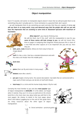 Street Animation Methods – Object Manipulation
36 Street animation – practical guide
Object manipulation
Even if it sounds a bit weird, to manipulate objects doesn’t mean that we will persuade them to do
something they don’t actually want to. Street animation is a peaceful field, don’t panic!
....we will manipulate them to do something we want and also that they are capable of doing; we
will use them in so many weird, crazy and abnormal ways that the people who will see you will
have the impression that are assisting to some kind of illusionism spectacle with maximum of
fascination.
„What objects?”, you may be thinking now.
We will list them, but if this stuff with the manipulation is new for you
some of these names will look strange to you; we will not invest time,
lines or pages in analyzing their linguistic history because this is more of
a new field and other aspects of it are important (for you and us). Here
they are
 balls, pens, clubs (tenpins), (these are more easy to have an
image about);
 staff (it’s like a stick, that has a standard dimension and with
the ends a bit thicker then the middle part);
 devil stick ;
 plates (that can fly and rotate in many ways) ;
 diabolo (more like a devil );
 poi-poi (maybe a funny name; the easiest description: two balls that are connected with a
rope-each of them and you can do lots of stuff with those) ;
 hula hoop (it’s a circle and the human body makes it fly for real);
Certainly the most familiar to you and also most popular type
of object manipulation is JUGGLING. It is the oldest, we forgot
when it started, they use it in circus as well and on the streets
(and this is the most clear clue about what you will find in the
next pages). We choose to detail in the next pages about
direct and indirect juggling but at the end of this guide there
are many resources about the other types of object
manipulation.
 