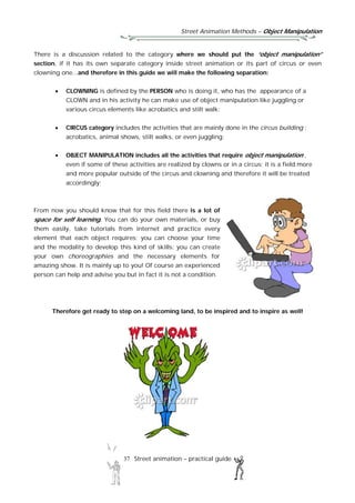 Street Animation Methods – Object Manipulation
37 Street animation – practical guide
There is a discussion related to the category where we should put the “object manipulation”
section, if it has its own separate category inside street animation or its part of circus or even
clowning one...and therefore in this guide we will make the following separation:
 CLOWNING is defined by the PERSON who is doing it, who has the appearance of a
CLOWN and in his activity he can make use of object manipulation like juggling or
various circus elements like acrobatics and stilt walk;
 CIRCUS category includes the activities that are mainly done in the circus building :
acrobatics, animal shows, stilt walks, or even juggling;
 OBJECT MANIPULATION includes all the activities that require object manipulation ,
even if some of these activities are realized by clowns or in a circus; it is a field more
and more popular outside of the circus and clowning and therefore it will be treated
accordingly;
From now you should know that for this field there is a lot of
space for self learning. You can do your own materials, or buy
them easily, take tutorials from internet and practice every
element that each object requires; you can choose your time
and the modality to develop this kind of skills; you can create
your own choreographies and the necessary elements for
amazing show. It is mainly up to you! Of course an experienced
person can help and advise you but in fact it is not a condition.
Therefore get ready to step on a welcoming land, to be inspired and to inspire as well!
 