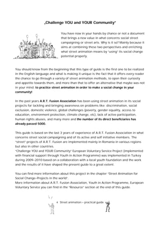 4 Street animation – practical guide
„Challenge YOU and YOUR Community”
You have now in your hands by chance or not a document
that brings a new value in what concerns social street
campaigning or street arts. Why is it so? Mainly because it
aims at combining these two perspectives and enriching
what street animation means by “using” its social change
potential properly.
You should know from the beginning that this type of guide is the first one to be realized
in the English language and what is making it unique is the fact that it offers every reader
the chance to go through a variety of street animation methods, to open their curiosity
and appetite towards them, and more than that to offer an alternative that maybe was not
in your mind: to practice street animation in order to make a social change in your
community!
In the past years A.R.T. Fusion Association has been using street animation in its social
projects for tackling and bringing awareness on problems like: discrimination, social
exclusion, domestic violence, global challenges (poverty, gender equality, access to
education, environment protection, climate change, etc), lack of active participation,
human rights abuses, and many more and the number of its direct beneficiaries has
already passed 5000.
This guide is based on the last 3 years of experience of A.R.T. Fusion Association in what
concerns street social campaigning and of its active and self initiative members. The
“street” projects of A.R.T. Fusion are implemented mainly in Romania in various regions
but also in other countries.
“Challenge YOU and YOUR Community” European Voluntary Service Project (implemented
with financial support through Youth in Action Programme) was implemented in Turkey
during 2009-2010 based on a collaboration with a local youth foundation and the work
and the results of it have shaped the present guide to a great extent.
You can find more information about this project in the chapter “Street Animation for
Social Change-Projects in the world”.
More information about A.R.T. Fusion Association, Youth in Action Programme, European
Voluntary Service you can find in the “Resource” section at the end of this guide.
 