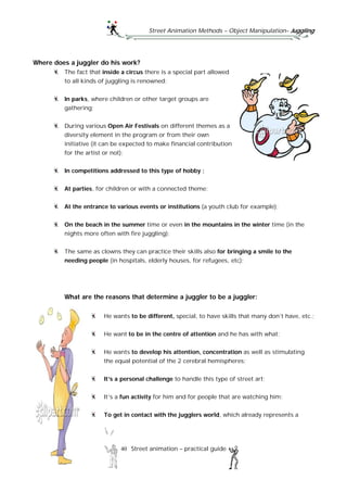 Street Animation Methods – Object Manipulation– Juggling
40 Street animation – practical guide
Where does a juggler do his work?
The fact that inside a circus there is a special part allowed
to all kinds of juggling is renowned;
In parks, where children or other target groups are
gathering;
During various Open Air Festivals on different themes as a
diversity element in the program or from their own
initiative (it can be expected to make financial contribution
for the artist or not);
In competitions addressed to this type of hobby ;
At parties, for children or with a connected theme;
At the entrance to various events or institutions (a youth club for example);
On the beach in the summer time or even in the mountains in the winter time (in the
nights more often with fire juggling);
The same as clowns they can practice their skills also for bringing a smile to the
needing people (in hospitals, elderly houses, for refugees, etc);
What are the reasons that determine a juggler to be a juggler:
He wants to be different, special, to have skills that many don’t have, etc.;
He want to be in the centre of attention and he has with what;
He wants to develop his attention, concentration as well as stimulating
the equal potential of the 2 cerebral hemispheres;
It’s a personal challenge to handle this type of street art;
It’s a fun activity for him and for people that are watching him;
To get in contact with the jugglers world, which already represents a
 