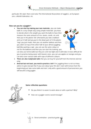Street Animation Methods – Object Manipulation– Juggling
41 Street animation – practical guide
particular life style; there exist also The International Association of Jugglers, an European
one, a World Federation, etc
How can you be a juggler? :
 You can start by making your own materials, you can make
balls in a very simple way using simple materials; you have
to decide what is the weight you want the balls to have then
measure the same amount of rice, beans, seeds, etc and
then put in the plastic foil; afterwards you take a balloon
and cut it half and you put in the down part of it the plastic
“bag” you just made; then you cut another balloon and then
you add it on top of the other half of your almost juggling
ball (like putting a cap) ; you can use the same colour or
not for the balloons and then you can start the training; you
can also use tennis balls but they are a bit too light and it will make it more difficult for
you to practice being easier with heavier ones; you can use apples or oranges and you
can also cover various balls with rope of different colours;
 There are also readymade balls that you can buy for yourself from the internet and not
only;
 And last but not least, you need to practice a lot!!! For juggling there is not so many
advice to give (except that if you care about your life don’t start with knives from the
beginning);just take some balls and start; only with a good amount of perseverance you
will became a big juggler.
Some reflection questions:
Do you think it is easier to work alone or with a partner? Why?
How can a juggler send a social message?
 