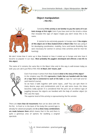 Street Animation Methods – Object Manipulation– Poi-Poi
42 Street animation – practical guide
Object manipulation
- POI-POI -
Certainly if this activity is not familiar to you the name of it can
look strange at first sight. Even if you have seen on the streets a show
that included this type of object maybe you don’t know this is its
name.
It started to be extremely popular in Europe even if the origins
of this object are in New Zealand (from a Maori tribe that was using it
for developing coordination, mobility, force and hands flexibility that
were necessary for women in various tribe activities and for men for
hunting).
We don’t know how it came up in New Zealand or how it ended up in Europe and also how it
became so popular in our days. Most probably the jugglers developed and offered a new life to
this object.
The name of it remains the same like in the Maori tribe and in this way is well-known today as
well; you can call it just POI or POI –POI. In Maori „Poi” means „ball”.
Even if we know it comes from New Zealand what is the story of this object?
In the simplest way POI-POI represents 2 balls that are handled with the help
of a rope that is connected to each of the balls (a rope for each ball and for
each hand of course).
So we have 2 balls together with some ropes....and? You can spin them in
many diverse ways and combinations and if we add some music the show
becomes really special. It is considered that the poi’s are an indirect type of
juggling because the objects are handled with the help of another object (in
this case the rope).
The superior level of this activity is represented by the fire version.
There are more than 60 movements that can be done with the
Poi Poi, in front or in the back of the body (the second type is
already for advanced people) and in a show many combinations
are made between them which means that in the end there is
quite a generous area of options for building a original
spectacle.
 