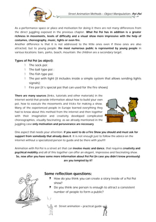Street Animation Methods – Object Manipulation– Poi-Poi
43 Street animation – practical guide
As a performance space or place and motivation for doing it there are not many differences from
the direct juggling exposed in the previous chapter. What Poi Poi has in addition is a greater
richness in movements, levels of difficulty and a visual show more impressive with the help of
costumes, choreography, music, lights or even fire.
Another difference is that it is not addressed to the little ones even if these ones are also
attracted, but to young people; the most numerous public is represented by young people in
various locations: bars, parks, beach, mountain; the children are a secondary target.
Types of Poi Poi (as object):
The sock poi;
The ball type poi ;
The fish type poi;
The poi with light (it includes inside a simple system that allows sending lights
signals);
Fire poi (it’s special poi that can used for the fire shows)
There are many sources (links, tutorials and other materials) in the
internet world that provide information about how to build your own
poi, how to execute the movements and tricks for making a show.
Many of the experienced people in Europe learned everything they
had to know about this method from the internet and then together
with their imagination and creativity developed complicated
choreographies, visually fascinating; as we already mentioned in the
juggling case only motivation and perseverance are necessary.
One aspect that needs your attention: if you want to do a Fire Show you should and must ask for
support from somebody that already does it. It is not enough just to follow the advice on the
internet without a specialized person to guide and be there with you!!!!
Animation with Poi Poi is a street art that can involve music and dance, that requires creativity and
psychical mobility and all of this together can offer an elegant, impressive and fascinating show.
So, now after you have some more information about Poi Poi (in case you didn’t know previously)
are you tempted by it?
Some reflection questions:
How do you think you can create a story inside of a Poi Poi
show?
Do you think one person is enough to attract a consistent
number of people to form a public?
 