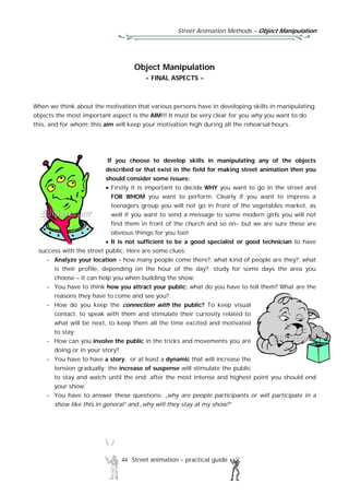 Street Animation Methods – Object Manipulation
44 Street animation – practical guide
Object Manipulation
- FINAL ASPECTS -
When we think about the motivation that various persons have in developing skills in manipulating
objects the most important aspect is the AIM!!! It must be very clear for you why you want to do
this, and for whom; this aim will keep your motivation high during all the rehearsal hours.
If you choose to develop skills in manipulating any of the objects
described or that exist in the field for making street animation then you
should consider some issues:
 Firstly it is important to decide WHY you want to go in the street and
FOR WHOM you want to perform. Clearly if you want to impress a
teenagers group you will not go in front of the vegetables market, as
well if you want to send a message to some modern girls you will not
find them in front of the church and so on- but we are sure these are
obvious things for you too!
 It is not sufficient to be a good specialist or good technician to have
success with the street public. Here are some clues:
- Analyze your location – how many people come there?; what kind of people are they?; what
is their profile, depending on the hour of the day?; study for some days the area you
choose – it can help you when building the show;
- You have to think how you attract your public; what do you have to tell them? What are the
reasons they have to come and see you?
- How do you keep the connection with the public? To keep visual
contact, to speak with them and stimulate their curiosity related to
what will be next, to keep them all the time excited and motivated
to stay;
- How can you involve the public in the tricks and movements you are
doing or in your story?
- You have to have a story, or at least a dynamic that will increase the
tension gradually; the increase of suspense will stimulate the public
to stay and watch until the end; after the most intense and highest point you should end
your show;
- You have to answer these questions: „why are people participants or will participate in a
show like this in general” and „why will they stay at my show?”
 
