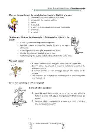 Street Animation Methods – Object Manipulation
45 Street animation – practical guide
What are the reactions of the people that participate in this kind of shows:
Extremely curious about the unusual tricks;
Intrigued by the exposed abilities;
happy;
fascinated;
scared in the case of extreme/difficult movements;
provoked;
attracted.
What do you think are the strong points of manipulating objects in the
street?
 It has a guaranteed impact on the public;
 Doesn’t require accessories, special locations or extra
elements;
 It can represent a hobby or a sport for an artist;
 Can be done for any kind of target group;
 Is challenging the public and also the artist in the same time;
And weak points?
 It takes a lot of time and energy for developing the proper skills;
 Doesn’t allow a big amount of people to participate because of the
visual restrictions;
 It cannot provide a social message through the nature of the
activity;
 The beginners are likely to have accidents (with victims in the public
and themselves)
Do you have something to add? Bad or good?
Some reflection questions:
How do you think a social message can be sent with the
help of a show with object manipulation? What should be
added?
How can object manipulation answer to a need of society
or a certain community?
 