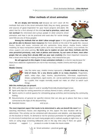 Street Animation Methods – Other Methods
46 Street animation – practical guide
Other methods of street animation
We are deeply and honestly sad because we can’t cover all the
methods that exist in the street animation field, they are many, generous
and sources of good inspiration for your future projects and plans. We
admit that for a first attempt of this kind we had to prioritize, select and
not overload the interested and curious people in what concerns street
animation and how it can be practiced and used also for social change
(and YOU are one of these people).
Among the methods that we didn’t allow enough space in this guide there are a few that
you will be able to discover more resources (for more details) at the end of the guide like: classical
theatre, theatre with masks, commedia dell arte, pantomime, living statues, shadow theatre, balloon
modelling, for object manipulation (diabolo, plates, devil stick, hola hoop, staff, contact), circus methods, fire
shows, puppets and urban painting. We invite you to explore on your own these methods and the
ones presented previously, read, look at photos and tutorials, try out some of them, meet other
people that are using them already AND use your own creativity (the most important resources
that a street artist has) for making something unique, that characterizes you.
We will approach in this chapter 2 more animation methods in a shorter way because for
them more elaborate explanations are not in fact necessary: mobile cinema and music (plus
dance).
Mobile Cinema
Like the name says, mobile cinema represents a flexible method to show any
kind of movie, for a very diverse public in so many situations. Projections,
spots, video clips, clips, movies, documentaries, interviews, experiments,
shows, competitions, sport events, etc. can be watched in most unusual places
by a public that maybe normally would not make an effort to watch such
things.
With this method you can present:
Films with educative value in rural or socially/financially disadvantaged areas;
Spots and clips for raising awareness on various themes in bars, schools, parks;
Sports events in central squares for stimulating group activities and increasing the community
feeling;
Documentaries of general (or specific) interest that can also go to places that have a need
connected to the topic of the documentary;
Awarded movies; and so on...
The most important aspect that needs to be determined is who can benefit the most from
watching that/those movies and depending on this aspect the best location will be
determined. This activity can be combined with discussions and debates, and depending
on the location or theme, its demand or not for previous promotion for gathering people.
It’s the kind of method that can reach many people and is realised usually at night time, in
tents or using large screening billboards and in the day time only if there are good
technical support products in order to make the movie visible.
 