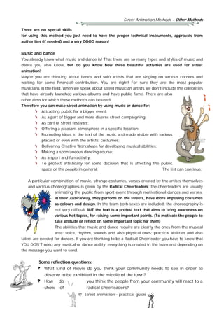 Street Animation Methods – Other Methods
47 Street animation – practical guide
There are no special skills
for using this method you just need to have the proper technical instruments, approvals from
authorities (if needed) and a very GOOD reason!
Music and dance
You already know what music and dance is! That there are so many types and styles of music and
dance you also know, but do you know how these beautiful activities are used for street
animation?
Maybe you are thinking about bands and solo artists that are singing on various corners and
waiting for some financial contribution. You are right! For sure they are the most popular
musicians in the field. When we speak about street musician artists we don’t include the celebrities
that have already launched various albums and have public fame. There are also
other aims for which these methods can be used.
Therefore you can make street animation by using music or dance for:
Attracting public for a bigger event;
As a part of bigger and more diverse street campaigning;
As part of street festivals;
Offering a pleasant atmosphere in a specific location:
Promoting ideas in the text of the music and made visible with various
placard or even with the artists’ costumes;
Delivering Creative Workshops for developing musical abilities;
Making a spontaneous dancing course;
As a sport and fun activity;
To protest artistically for some decision that is affecting the public
space or the people in general; The list can continue;
A particular combination of music, strange costumes, verses created by the artists themselves
and various choreographies is given by the Radical Cheerleaders; the cheerleaders are usually
animating the public from sport event through motivational dances and verses;
in their radical way, they perform on the streets, have more imposing costumes
as colours and design. In the team both sexes are included, the choreography is
not very difficult BUT the text is a protest text that aims to bring awareness on
various hot topics, for raising some important points. (To motivate the people to
take attitude or reflect on some important topic for them)
The abilities that music and dance require are clearly the ones from the musical
area: voice, rhythm, sounds and also physical ones; practical abilities and also
talent are needed for dances. If you are thinking to be a Radical Cheerleader you have to know that
YOU DON’T need any musical or dance ability; everything is created in the team and depending on
the message you want to send.
Some reflection questions:
What kind of movie do you think your community needs to see in order to
deserve to be exhibited in the middle of the town?
How do you think the people from your community will react to a
show of radical cheerleaders?
 