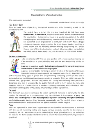 Street Animation Methods – Organized Forms
48 Street animation – practical guide
Organized forms of street animation
Who makes street animation?
The obvious answer will be: artists (but not only).
How do they do it?
There are more forms of practicing this type of activities and skills, depending as well on the
practitioner’s aim!
The easiest form is in fact the one less organized. We talk here about
INDEPENDENT PERFORMANCE, as solo or team shows. Behind this kind of show
the organization is represented more by a spontaneous action of the artist,
managed by him and aiming to bring benefits mainly to the artist. The show is
not supported by an organization or institution and doesn’t have a bigger
mission. As examples we can mention: the street singers, jugglers practicing in
parks, clowns that are modelling balloons making face painting, etc. Except
theatre most of the street animation methods (clowning, object manipulation,
fire shows, circus, dance, music, etc.) can be realized as independent actions.
Parades. Ceremonies
„Are you showing off?” This can be a question with a more negative meaning but
if we are referring to street animation, well yeah, we want you to show off and big
time!
A parade is organized usually during important days of the year and is connected
with traditions of each specific country/region.
A parade is described by marching on a main street or at the location of the event
(most of the times it covers most of the important parts of a city, big streets, etc)
and it includes many types of groups that are performing something specific (in the area of
animation) or just exhibiting various costumes, masks or products. There are military parades, for
national days, gay parades, Workers Day parade, etc. Usually the marching takes place on a
designated area that is separated by the public that will assist to it. In fact as the name also
suggests, this form of street actions is mainly for showing something, without having a direct
interaction with the public, without being influenced by it and its expectations.
Carnival
The “Carnival” can also be connected to certain significant moments in community life (like
holidays for example) but is not determined only by those ones. It is composed of party type
actions on a variable period of time that can produce a positive continuing atmosphere of holiday,
joy, including music, dances, circus elements, masquerade, etc. The carnival targets a type of
atmosphere or context that doesn’t allow the approach of more serious subjects.
Fairs
The “Fair” represents an event with a bigger duration that combines the atmosphere of a carnival
with the one of marketing, selling and buying various products, specific for the motive of
organizing the Fair. Sometimes it is about marketing just a few types of products but sometimes
the area and the theme can be extended in order to answer the needs of the community where it is
organized.
 