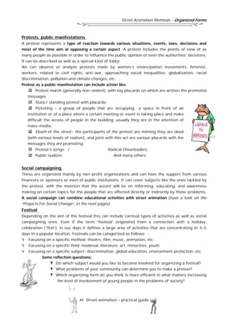 Street Animation Methods – Organized Forms
49 Street animation – practical guide
Protests, public manifestations
A protest represents a type of reaction towards various situations, events, laws, decisions and
most of the time aim at opposing a certain aspect. A protest includes the points of view of as
many people as possible in order to influence the public opinion or even the authorities’ decisions.
It can be described as well as a special kind of lobby.
We can observe or analyze protests made by women’s emancipation movements, feminist,
workers, related to civil rights, anti-war, approaching social inequalities, globalization, racial
discrimination, pollution and climate changes, etc.
Protest as a public manifestation can include action like:
Protest march (generally non-violent), with big placards on which are written the promoted
messages;
Static/ standing protest with placards;
Picketing – a group of people that are occupying a space in front of an
institution or of a place where a certain meeting or event is taking place and make
difficult the access of people in the building; usually they are in the attention of
mass-media;
Death of the street- the participants of the protest are miming they are dead
(with various levels of realism), and joint with this act are various placards with the
messages they are promoting;
Protest’s songs; / Radical Cheerleaders;
Public nudism; And many others;
Social campaigning
These are organized mainly by non-profit organizations and can have the support from various
financers or sponsors or even of public institutions. It can cover subjects like the ones tackled by
the protest, with the mention that the accent will be on informing, educating, and awareness
making on certain topics for the people that are affected directly or indirectly by those problems.
A social campaign can combine educational activities with street animation (have a look on the
“Projects For Social Change”, in the next pages)
Festival
Depending on the aim of the festival this can include carnival types of activities as well as social
campaigning ones. Even if the term “festival” originated from a connection with a holiday,
celebration (“fest”), in our days it defines a large area of activities that are concentrating in 3-5
days in a popular location. Festivals can be categorized as follows: :
Focusing on a specific method: theatre, film, music, animation, etc;
Focusing on a specific field: medieval, literature, art, minorities, youth
Focusing on a specific subject: discrimination, global education, environment protection, etc.
Some reflection questions:
On which subject would you like to become involved for organizing a festival?
What problems of your community can determine you to make a protest?
Which organizing form do you think is more efficient in what matters increasing
the level of involvement of young people in the problems of society?
 