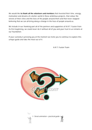 5 Street animation – practical guide
We would like to thank all the volunteers and members that invested their time, energy,
motivation and dreams of a better world in these ambitious projects, that colour the
streets of their cities and the lives of the people around them and that never stopped
believing that we can all bring along a change in the lives of people around us.
We include in our thanking part all of the partners and supporters of A.R.T. Fusion from
its first beginning, we could never do it without all of you and your trust in us remains at
our foundation.
If your curiosity is pressing you at the moment we invite you to continue to explore this
unique guide and take the most out of it.
A.R.T. Fusion Team
 