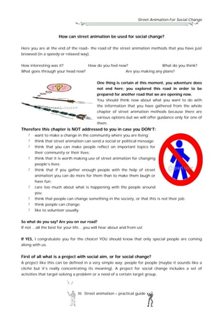 Street Animation For Social Change
50 Street animation – practical guide
How can street animation be used for social change?
Here you are at the end of the road- the road of the street animation methods that you have just
browsed (in a speedy or relaxed way).
How interesting was it? How do you feel now? What do you think?
What goes through your head now? Are you making any plans?
One thing is certain at this moment, you adventure does
not end here; you explored this road in order to be
prepared for another road that we are opening now.
You should think now about what you want to do with
the information that you have gathered from the whole
chapter of street animation methods because there are
various options but we will offer guidance only for one of
them.
Therefore this chapter is NOT addressed to you in case you DON’T:
want to make a change in the community where you are living;
think that street animation can send a social or political message;
think that you can make people reflect on important topics for
their community or their lives;
think that it is worth making use of street animation for changing
people’s lives;
think that if you gather enough people with the help of street
animation you can do more for them than to make them laugh or
have fun;
care too much about what is happening with the people around
you;
think that people can change something in the society, or that this is not their job;
think people can change;
like to volunteer usually.
So what do you say? Are you on our road?
If not ...all the best for your life....you will hear about and from us!
If YES, I congratulate you for the choice! YOU should know that only special people are coming
along with us.
First of all what is a project with social aim, or for social change?
A project like this can be defined in a very simple way: people for people (maybe it sounds like a
cliché but it’s really concentrating its meaning). A project for social change includes a set of
activities that target solving a problem or a need of a certain target group.
 