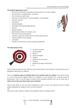 Street Animation For Social Change
51 Street animation – practical guide
The problem approached can be:
the level of information, education and awareness on a certain subject;
discrimination, marginalization, exclusion;
from the human rights field;
low level of involvement in society problems, social apathy;
domestic violence;
child abuse;
homeless people;
vulnerable and disadvantaged groups;
poverty;
gender equality;
global topics (trade, aid, diseases, etc);
low level of active participation;
conflicts in general, interpersonal or between generations;
relation between ethnic groups;
corruption;
related to environment, climate change and pollution;
The target group can be:
an ethnic minority;
general public;
women;
youth, teenagers;
children;
people from rural areas;
teachers;
people from public institutions;
etc
(Each of these groups can have different extra characteristics and therefore restraining the area of
population which you can address);
There are numerous types of activities that can be realized inside of a project, all of them having
as an aim reducing the negative effects of a problem or even solving it for a specific group of
beneficiaries. Here is not the place to detail all the possible activities that can be done but to
reflect more on the ones that involve street animation.
How do you think we can use street animation in order to raise the awareness level of young
people regarding the negative effects of discrimination?
OR
How can we offer solutions related to the problems they are facing at home?
 