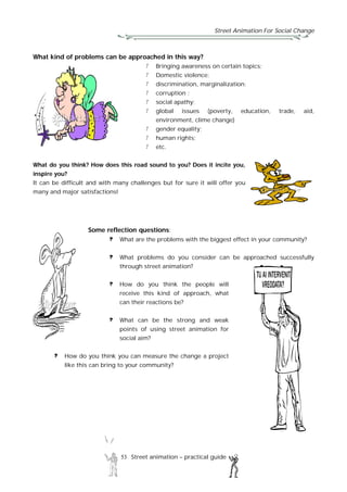 Street Animation For Social Change
53 Street animation – practical guide
What kind of problems can be approached in this way?
Bringing awareness on certain topics;
Domestic violence;
discrimination, marginalization;
corruption ;
social apathy;
global issues (poverty, education, trade, aid,
environment, clime change)
gender equality;
human rights;
etc.
What do you think? How does this road sound to you? Does it incite you,
inspire you?
It can be difficult and with many challenges but for sure it will offer you
many and major satisfactions!
Some reflection questions:
What are the problems with the biggest effect in your community?
What problems do you consider can be approached successfully
through street animation?
How do you think the people will
receive this kind of approach, what
can their reactions be?
What can be the strong and weak
points of using street animation for
social aim?
How do you think you can measure the change a project
like this can bring to your community?
 