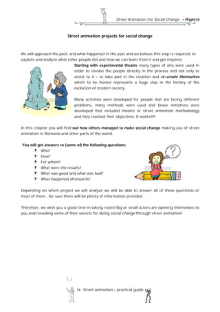 Street Animation For Social Change - Projects
54 Street animation – practical guide
Street animation projects for social change
We will approach the past, and what happened in the past and we believe this step is required, to
explore and analyze what other people did and how we can learn from it and get inspired.
Starting with experimental theatre many types of arts were used in
order to involve the people directly in the process and not only to
assist to it – to take part in the creation and re-create themselves
which to be honest represents a huge step in the history of the
evolution of modern society.
Many activities were developed for people that are facing different
problems, many methods were used and brave initiatives were
developed that included theatre or street animation methodology
and they reached their objectives. It works!!!!
In this chapter you will find out how others managed to make social change making use of street
animation in Romania and other parts of the world.
You will get answers to (some of) the following questions:
Who?
How?
For whom?
What were the results?
What was good and what was bad?
What happened afterwards?
Depending on which project we will analyze we will be able to answer all of these questions or
most of them...for sure there will be plenty of information provided.
Therefore, we wish you a good time in taking notes! Big or small actors are opening themselves to
you and revealing some of their secrets for doing social change through street animation!
 