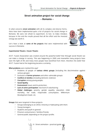 Street Animation For Social Change - Projects In Romania
55 Street animation – practical guide
Street animation project for social change
- Romania -
In what concerns street animation with all its complex and diverse forms,
there have been implemented quite a lot of projects for social change in
Romania. We were not afraid to experiment, to test, to make mistakes
because in the end the results proved that all the effort and the invested
energy was worth it.
Let’s have a look at some of the projects that were implemented with
success in Romania:
Experimental Theatre- Forum Theatre
A.R.T. Fusion Association was created around the powerful belief that through social theatre we
can make a change in society. This was happening in 2005 and meanwhile many projects have
seen the light of life and many more people have benefited from them, therefore the belief that
A.R.T. Fusion had at the beginning became a certainty.
What problems were tackled this way?
Problems of people of various ethnic groups (including the discrimination against
various groups)
Exclusion of former prisoners and other vulnerable groups;
Conflicts in families (including domestic violence);
Corruption among young people;
Social Apathy;
Environment issues and its protection;
Lack of active participation; low level of volunteering;
Global challenges: poverty, gender equality, education, child
mortality, fair trade, responsible consumption, Millennium
Development Goals; etc
Groups that were targeted in these projects:
Groups belonging to an ethnic minority or habituating with them;
Young teenagers;
Students and youth in general;
Prisoners and prisoners’ families/friends
General public depending on the project profile.
 