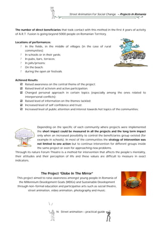 Street Animation For Social Change - Projects In Romania
56 Street animation – practical guide
The number of direct beneficiaries that took contact with this method in the first 4 years of activity
of A.R.T. Fusion is going beyond 5000 people on Romanian Territory.
Locations of performances:
In the fields, in the middle of villages (in the case of rural
communities);
In schools or in their yards;
In pubs, bars, terraces;
In jails/prisons;
On the beach;
during the open air festivals
Achieved Results:
Raised awareness on the central theme of the project;
Raised level of activism and active participation;
Changed personal approach in certain topics (especially among the ones related to
interpersonal conflicts);
Raised level of information on the themes tackled;
Increased level of self confidence and trust;
Increased level of public attention and interest towards hot topics of the communities;
Depending on the specific of each community where projects were implemented
the short impact could be measured in all the projects and the long term impact
only when an increased possibility to control the beneficiaries group existed (for
example in schools). In most of the communities the strategy of intervention was
not limited to one action but to continue intervention for different groups inside
the same project or even for approaching new problems.
Through its nature Forum Theatre is a method for intervention that affects the people’s mentality,
their attitudes and their perception of life and these values are difficult to measure in exact
indicators.
The Project “Globe In The Mirror”
This project aimed to raise awareness amongst young people in Romania of
the Millennium Development Goals (MDGs) and Sustainable Development
through non-formal education and participative arts such as social theatre,
street animation, video animation, photography and music.
 