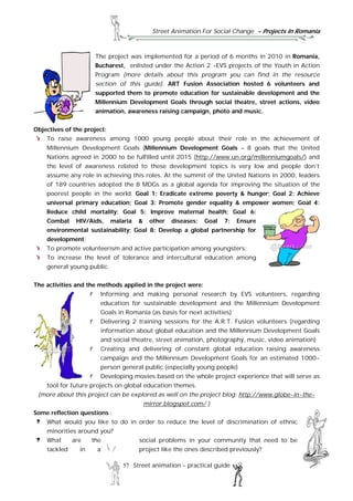 Street Animation For Social Change - Projects In Romania
57 Street animation – practical guide
The project was implemented for a period of 6 months in 2010 in Romania,
Bucharest, enlisted under the Action 2 -EVS projects of the Youth in Action
Program (more details about this program you can find in the resource
section of this guide). ART Fusion Association hosted 6 volunteers and
supported them to promote education for sustainable development and the
Millennium Development Goals through social theatre, street actions, video
animation, awareness raising campaign, photo and music.
Objectives of the project:
To raise awareness among 1000 young people about their role in the achievement of
Millennium Development Goals (Millennium Development Goals – 8 goals that the United
Nations agreed in 2000 to be fulfilled until 2015 (http://www.un.org/millenniumgoals/) and
the level of awareness related to these development topics is very low and people don’t
assume any role in achieving this roles. At the summit of the United Nations in 2000, leaders
of 189 countries adopted the 8 MDGs as a global agenda for improving the situation of the
poorest people in the world: Goal 1: Eradicate extreme poverty & hunger; Goal 2: Achieve
universal primary education; Goal 3: Promote gender equality & empower women; Goal 4:
Reduce child mortality; Goal 5: Improve maternal health; Goal 6:
Combat HIV/Aids, malaria & other diseases; Goal 7: Ensure
environmental sustainability; Goal 8: Develop a global partnership for
development;
To promote volunteerism and active participation among youngsters;
To increase the level of tolerance and intercultural education among
general young public.
The activities and the methods applied in the project were:
Informing and making personal research by EVS volunteers, regarding
education for sustainable development and the Millennium Development
Goals in Romania (as basis for next activities)
Delivering 2 training sessions for the A.R.T. Fusion volunteers (regarding
information about global education and the Millennium Development Goals
and social theatre, street animation, photography, music, video animation)
Creating and delivering of constant global education raising awareness
campaign and the Millennium Development Goals for an estimated 1000-
person general public (especially young people)
Developing movies based on the whole project experience that will serve as
tool for future projects on global education themes.
(more about this project can be explored as well on the project blog: http://www.globe-in-the-
mirror.blogspot.com/ )
Some reflection questions :
What would you like to do in order to reduce the level of discrimination of ethnic
minorities around you?
What are the social problems in your community that need to be
tackled in a project like the ones described previously?
 