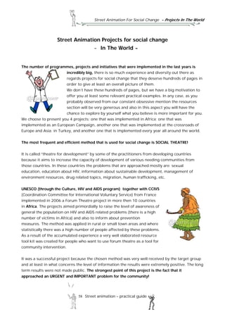 Street Animation For Social Change - Projects In The World
58 Street animation – practical guide
Street Animation Projects for social change
- In The World -
The number of programmes, projects and initiatives that were implemented in the last years is
incredibly big, there is so much experience and diversity out there as
regards projects for social change that they deserve hundreds of pages in
order to give at least an overall picture of them.
We don’t have these hundreds of pages, but we have a big motivation to
offer you at least some relevant practical examples. In any case, as you
probably observed from our constant obsessive mention the resources
section will be very generous and also in this aspect you will have the
chance to explore by yourself what you believe is more important for you.
We choose to present you 4 projects: one that was implemented in Africa; one that was
implemented as an European Campaign, another one that was implemented at the crossroads of
Europe and Asia: in Turkey, and another one that is implemented every year all around the world.
The most frequent and efficient method that is used for social change is SOCIAL THEATRE!
It is called “theatre for development” by some of the practitioners from developing countries
because it aims to increase the capacity of development of various needing communities from
those countries. In these countries the problems that are approached mostly are: sexual
education, education about HIV, information about sustainable development, management of
environment resources, drug related topics, migration, human trafficking, etc.
UNESCO (through the Culture, HIV and AIDS program) together with CCIVS
(Coordination Committee for International Voluntary Service) from France
implemented in 2006 a Forum Theatre project in more then 10 countries
in Africa. The projects aimed primordially to raise the level of awareness of
general the population on HIV and AIDS related problems (there is a high
number of victims in Africa) and also to inform about prevention
measures. The method was applied in rural or small town areas and where
statistically there was a high number of people affected by these problems.
As a result of the accumulated experience a very well elaborated resource
tool kit was created for people who want to use forum theatre as a tool for
community intervention.
It was a successful project because the chosen method was very well received by the target group
and at least in what concerns the level of information the results were extremely positive. The long
term results were not made public. The strongest point of this project is the fact that it
approached an URGENT and IMPORTANT problem for the community!
 