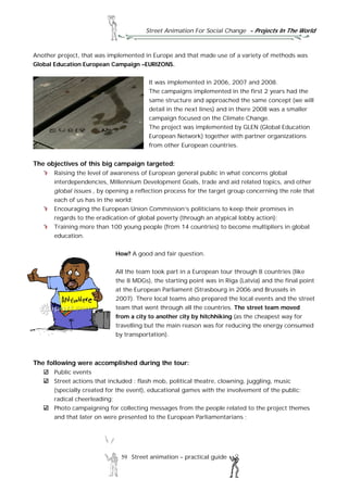 Street Animation For Social Change - Projects In The World
59 Street animation – practical guide
Another project, that was implemented in Europe and that made use of a variety of methods was
Global Education European Campaign –EURIZONS.
It was implemented in 2006, 2007 and 2008.
The campaigns implemented in the first 2 years had the
same structure and approached the same concept (we will
detail in the next lines) and in there 2008 was a smaller
campaign focused on the Climate Change.
The project was implemented by GLEN (Global Education
European Network) together with partner organizations
from other European countries.
The objectives of this big campaign targeted:
Raising the level of awareness of European general public in what concerns global
interdependencies, Millennium Development Goals, trade and aid related topics, and other
global issues , by opening a reflection process for the target group concerning the role that
each of us has in the world;
Encouraging the European Union Commission’s politicians to keep their promises in
regards to the eradication of global poverty (through an atypical lobby action);
Training more than 100 young people (from 14 countries) to become multipliers in global
education.
How? A good and fair question.
All the team took part in a European tour through 8 countries (like
the 8 MDGs), the starting point was in Riga (Latvia) and the final point
at the European Parliament (Strasbourg in 2006 and Brussels in
2007). There local teams also prepared the local events and the street
team that went through all the countries. The street team moved
from a city to another city by hitchhiking (as the cheapest way for
travelling but the main reason was for reducing the energy consumed
by transportation).
The following were accomplished during the tour:
Public events
Street actions that included : flash mob, political theatre, clowning, juggling, music
(specially created for the event), educational games with the involvement of the public;
radical cheerleading;
Photo campaigning for collecting messages from the people related to the project themes
and that later on were presented to the European Parliamentarians ;
 