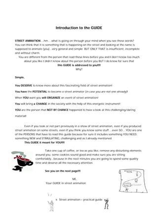6 Street animation – practical guide
Introduction to the GUIDE
STREET ANIMATION....hm….what is going on through your mind when you see these words?
You can think that it is something that is happening on the street and looking at the name is
supposed to animate (you)...very general and simple BUT ONLY THAT is insufficient, incomplete
and without charm.
You are different from the person that read these lines before you and I don’t know too much
about you like I didn’t know about the person before you BUT I do know for sure that
this GUIDE is addressed to you!!!!
Why?
Simple,
You DESERVE to know more about this fascinating field of street animation!
You have the POTENTIAL to become a street animator (in case you are not one already)!
When YOU want you will ORGANIZE an event of street animation!
You will bring a CHANGE in the society with the help of this energetic instrument!
YOU are the person that NOT BY CHANCE happened to have a look at this challenging/daring
material!
Even if you took or not part previously in a show of street animation, even if you produced
street animation on some streets, even if you think you know some stuff....even SO....YOU are one
of the PERSONS that have to read this guide because for sure it includes something YOU NEED,
something NEW and STIMULATING, challenging and as I already mentioned
This GUIDE it meant for YOU!!!!
Take one cup of coffee, or tea as you like, remove any disturbing elements
around you, some cookies sound good and make sure you are sitting
comfortably...because in the next minutes you are going to spend some quality
time and deserve all the necessary attention.
See you on the next page!!!
ME,
Your GUIDE in street animation
 