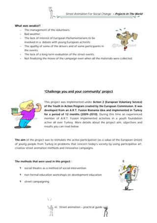 Street Animation For Social Change - Projects In The World
61 Street animation – practical guide
What was weaker?
- The management of the volunteers;
- Bad weather;
- The lack of interest of European Parliamentarians to be
involved in a debate with young European activists;
- The apathy of some of the drivers and of some participants in
the events;
- The lack of a long term evaluation of the street events;
- Not finalizing the movie of the campaign even when all the materials were collected;
“Challenge you and your community” project
This project was implemented under Action 2 (European Voluntary Service)
of the Youth in Action Program created by the European Commission. It was
developed from an A.R.T. Fusion Romania idea and implemented in Turkey
for a period of 12 months (2009-2010). During this time an experienced
member of A.R.T. Fusion implemented activities in a youth foundation
active all over Turkey. More details about the project aim, objectives and
results you can read below.
The aim of the project was to stimulate the active participation (as a value of the European Union)
of young people from Turkey in problems that concern today’s society by using participative art,
creative street animation methods and innovative campaigns.
The methods that were used in this project :
social theatre as a method of social intervention
non formal education workshops on development education
street campaigning
 