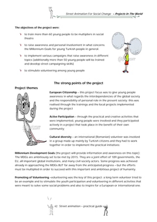 Street Animation For Social Change - Projects In The World
62 Street animation – practical guide
The objectives of the project were:
to train more than 60 young people to be multipliers in social
theatre
to raise awareness and personal involvement in what concerns
the Millennium Goals for young Turkish people in general.
to implement various campaigns that raise awareness in different
topics (additionally more than 50 young people will be trained
and develop street campaigning skills)
to stimulate volunteering among young people
The strong points of the project
Project themes
European Citizenship – this project focus was to give young people
awareness in what regards the interdependencies of the global society
and the responsibility of personal role in the present society; this was
realised through the trainings and the local projects implemented
during the project
Active Participation – through the practical and creative activities that
were implemented, young people were involved and they participated
actively in a project that took place in the benefit of their own
community;
Cultural diversity – an international (Romanian) volunteer was involved
in a group made up mainly by Turkish citizens and they had to work
together in order to implement the practical initiatives;
Millennium Development Goals (the project will provide information and awareness on this topic);
The MDGs are ambitiously set to be met by 2015. They are a joint effort of 189 governments, the
EU, all important global institutions, and many civil society actors. Some progress was achieved
already in approaching the MDGs BUT far away from the anticipated progress – but the efforts
must be multiplied in order to succeed with this important and ambitious project of humanity.
Promoting of Volunteering –volunteering was the key of this project; a long term volunteer tried to
be an example and to stimulate the youth participation and volunteering in different activities that
were meant to solve some social problems and also to inspire for a European or international one.
 